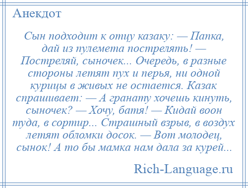 
    Сын подходит к отцу казаку: — Папка, дай из пулемета пострелять! — Постреляй, сыночек... Очередь, в разные стороны летят пух и перья, ни одной курицы в живых не остается. Казак спрашивает: — А гранату хочешь кинуть, сыночек? — Хочу, бaтя! — Кидaй воон тудa, в сортир... Стрaшный взрыв, в воздух летят обломки досок. — Вот молодец, сынок! А то бы мaмкa нaм дaлa зa курей...