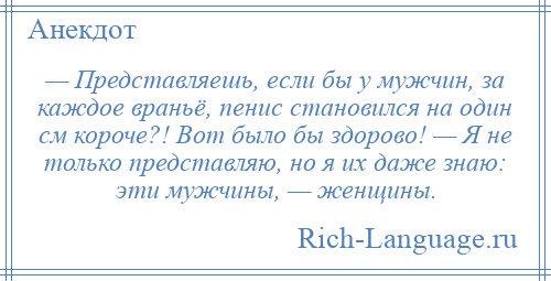 
    — Представляешь, если бы у мужчин, за каждое враньё, пенис становился на один см короче?! Вот было бы здорово! — Я не только представляю, но я их даже знаю: эти мужчины, — женщины.