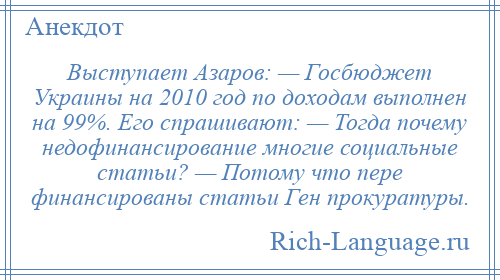 
    Выступает Азаров: — Госбюджет Украины на 2010 год по доходам выполнен на 99%. Его спрашивают: — Тогда почему недофинансирование многие социальные статьи? — Потому что пере финансированы статьи Ген прокуратуры.