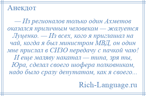 
    — Из регионалов только один Ахметов оказался приличным человеком — жалуется Луценко. — Из всех, кого я приглашал на чай, когда я был министром МВД, он один мне прислал в СИЗО передачу с пачкой чаю! И еще маляву накатал — типа, зря ты, Юра, сделал своего шофера полковником, надо было сразу депутатом, как я своего...