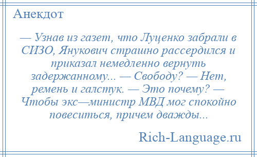 
    — Узнав из газет, что Луценко забрали в СИЗО, Янукович страшно рассердился и приказал немедленно вернуть задержанному... — Свободу? — Нет, ремень и галстук. — Это почему? — Чтобы экс—министр МВД мог спокойно повеситься, причем дважды...