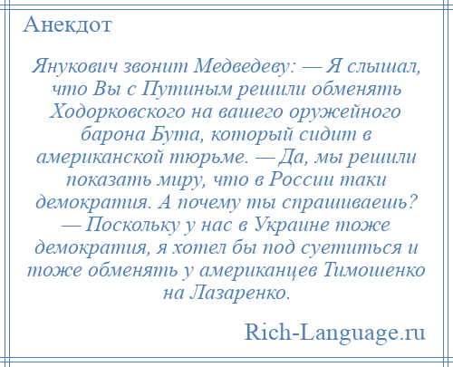 
    Янукович звонит Медведеву: — Я слышал, что Вы с Путиным решили обменять Ходорковского на вашего оружейного барона Бута, который сидит в американской тюрьме. — Да, мы решили показать миру, что в России таки демократия. А почему ты спрашиваешь? — Поскольку у нас в Украине тоже демократия, я хотел бы под суетиться и тоже обменять у американцев Тимошенко на Лазаренко.