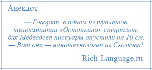 
    — Говорят, в одном из туалетов телекомпании «Останкино» специально для Медведева писсуары опустили на 10 см. — Вот они — нанотехнологии из Сколкова!