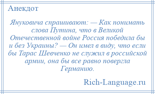 
    Януковича спрашивают: — Как понимать слова Путина, что в Великой Отечественной войне Россия победила бы и без Украины? — Он имел в виду, что если бы Тарас Шевченко не служил в российской армии, она бы все равно повергла Германию.