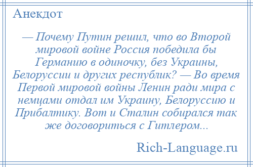 
    — Почему Путин решил, что во Второй мировой войне Россия победила бы Германию в одиночку, без Украины, Белоруссии и других республик? — Во время Первой мировой войны Ленин ради мира с немцами отдал им Украину, Белоруссию и Прибалтику. Вот и Сталин собирался так же договориться с Гитлером...