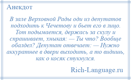 
    В зале Верховной Рады оди из депутатов подходить к Чечетову и бьет его в лицо. Тот подымается, держась за скулу и спрашивает, хныкая: — Ты что? Вообще обалдел? Депутат отвечает: — Нужно аккуратнее в двери выходить, а то видишь, как о косяк стукнулся.