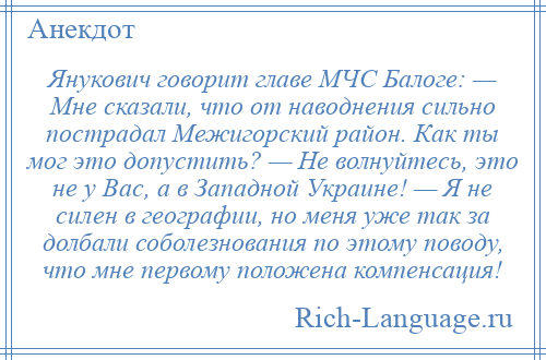 
    Янукович говорит главе МЧС Балоге: — Мне сказали, что от наводнения сильно пострадал Межигорский район. Как ты мог это допустить? — Не волнуйтесь, это не у Вас, а в Западной Украине! — Я не силен в географии, но меня уже так за долбали соболезнования по этому поводу, что мне первому положена компенсация!