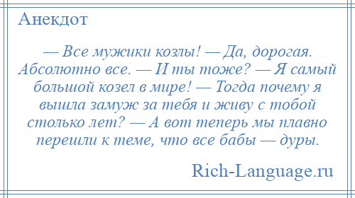 
    — Все мужики козлы! — Да, дорогая. Абсолютно все. — И ты тоже? — Я самый большой козел в мире! — Тогда почему я вышла замуж зa тебя и живу с тобой столько лет? — А вот теперь мы плавно перешли к теме, что все бабы — дуры.