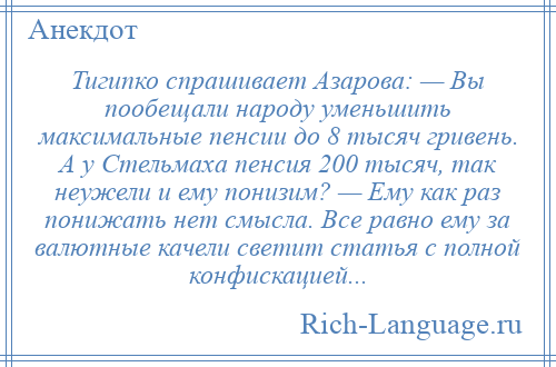 
    Тигипко спрашивает Азарова: — Вы пообещали народу уменьшить максимальные пенсии до 8 тысяч гривень. А у Стельмаха пенсия 200 тысяч, так неужели и ему понизим? — Ему как раз понижать нет смысла. Все равно ему за валютные качели светит статья с полной конфискацией...