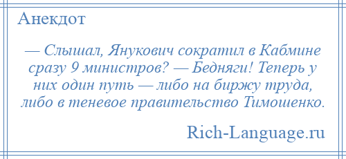 
    — Слышал, Янукович сократил в Кабмине сразу 9 министров? — Бедняги! Теперь у них один путь — либо на биржу труда, либо в теневое правительство Тимошенко.