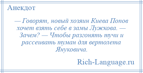 
    — Говорят, новый хозяин Киева Попов хочет взять себе в замы Лужкова. — Зачем? — Чтобы разгонять тучи и рассеивать туман для вертолета Януковича.