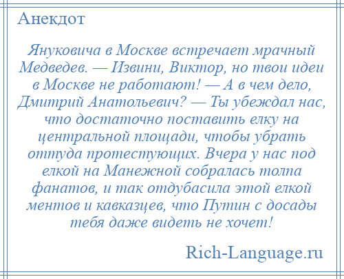 
    Януковича в Москве встречает мрачный Медведев. — Извини, Виктор, но твои идеи в Москве не работают! — А в чем дело, Дмитрий Анатольевич? — Ты убеждал нас, что достаточно поставить елку на центральной площади, чтобы убрать оттуда протестующих. Вчера у нас под елкой на Манежной собралась толпа фанатов, и так отдубасила этой елкой ментов и кавказцев, что Путин с досады тебя даже видеть не хочет!