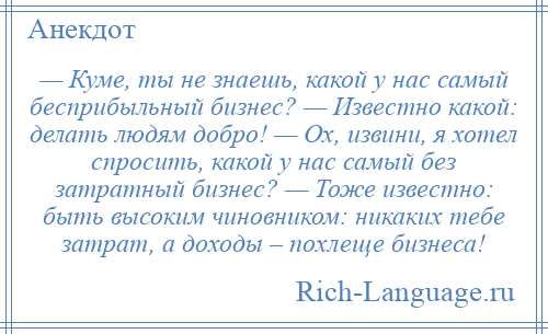 
    — Куме, ты не знаешь, какой у нас самый бесприбыльный бизнес? — Известно какой: делать людям добро! — Ох, извини, я хотел спросить, какой у нас самый без затратный бизнес? — Тоже известно: быть высоким чиновником: никаких тебе затрат, а доходы – похлеще бизнеса!