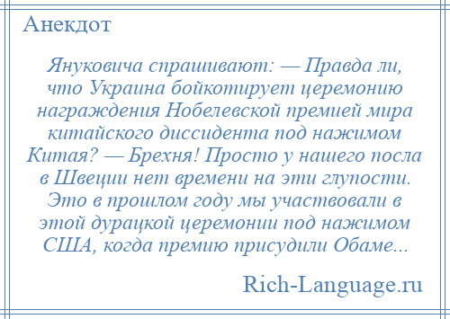 
    Януковича спрашивают: — Правда ли, что Украина бойкотирует церемонию награждения Нобелевской премией мира китайского диссидента под нажимом Китая? — Брехня! Просто у нашего посла в Швеции нет времени на эти глупости. Это в прошлом году мы участвовали в этой дурацкой церемонии под нажимом США, когда премию присудили Обаме...