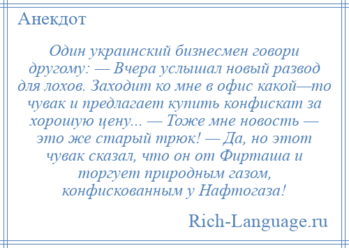 
    Один украинский бизнесмен говори другому: — Вчера услышал новый развод для лохов. Заходит ко мне в офис какой—то чувак и предлагает купить конфискат за хорошую цену... — Тоже мне новость — это же старый трюк! — Да, но этот чувак сказал, что он от Фирташа и торгует природным газом, конфискованным у Нафтогаза!