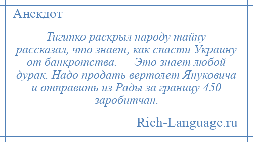 
    — Тигипко раскрыл народу тайну — рассказал, что знает, как спасти Украину от банкротства. — Это знает любой дурак. Надо продать вертолет Януковича и отправить из Рады за границу 450 заробитчан.