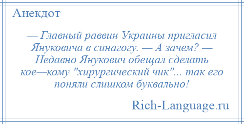 
    — Главный раввин Украины пригласил Януковича в синагогу. — А зачем? — Недавно Янукович обещал сделать кое—кому хирургический чик ... так его поняли слишком буквально!