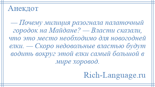 
    — Почему милиция разогнала палаточный городок на Майдане? — Власти сказали, что это место необходимо для новогодней елки. — Скоро недовольные властью будут водить вокруг этой елки самый большой в мире хоровод.