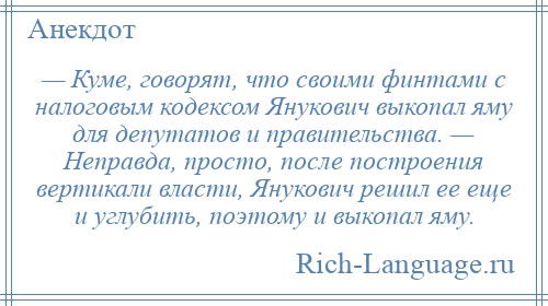 
    — Куме, говорят, что своими финтами с налоговым кодексом Янукович выкопал яму для депутатов и правительства. — Неправда, просто, после построения вертикали власти, Янукович решил ее еще и углубить, поэтому и выкопал яму.