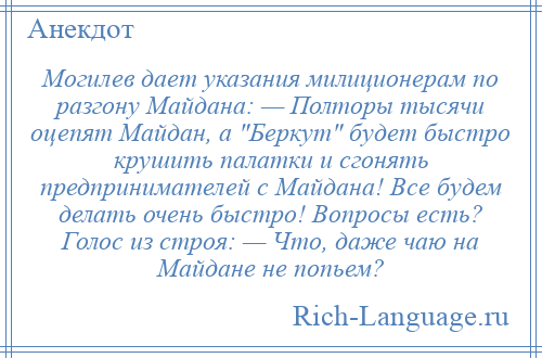 
    Могилев дает указания милиционерам по разгону Майдана: — Полторы тысячи оцепят Майдан, а Беркут будет быстро крушить палатки и сгонять предпринимателей с Майдана! Все будем делать очень быстро! Вопросы есть? Голос из строя: — Что, даже чаю на Майдане не попьем?