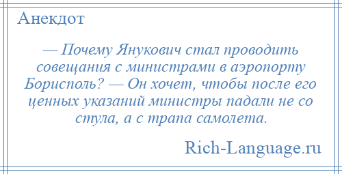 
    — Почему Янукович стал проводить совещания с министрами в аэропорту Борисполь? — Он хочет, чтобы после его ценных указаний министры падали не со стула, а с трапа самолета.