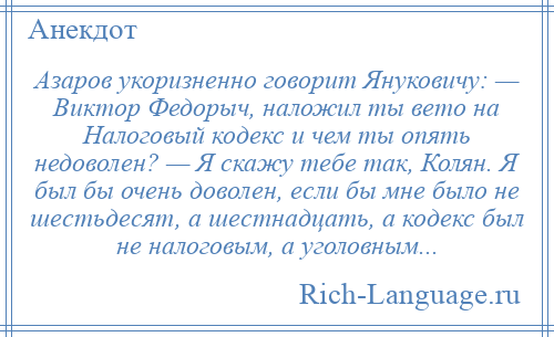 
    Азаров укоризненно говорит Януковичу: — Виктор Федорыч, наложил ты вето на Налоговый кодекс и чем ты опять недоволен? — Я скажу тебе так, Колян. Я был бы очень доволен, если бы мне было не шестьдесят, а шестнадцать, а кодекс был не налоговым, а уголовным...