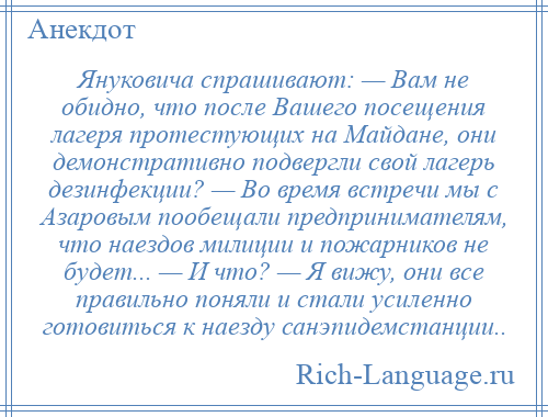 
    Януковича спрашивают: — Вам не обидно, что после Вашего посещения лагеря протестующих на Майдане, они демонстративно подвергли свой лагерь дезинфекции? — Во время встречи мы с Азаровым пообещали предпринимателям, что наездов милиции и пожарников не будет... — И что? — Я вижу, они все правильно поняли и стали усиленно готовиться к наезду санэпидемстанции..