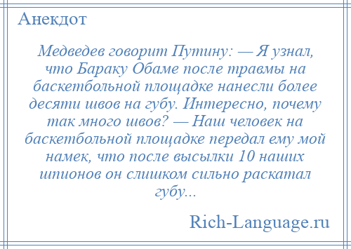 
    Медведев говорит Путину: — Я узнал, что Бараку Обаме после травмы на баскетбольной площадке нанесли более десяти швов на губу. Интересно, почему так много швов? — Наш человек на баскетбольной площадке передал ему мой намек, что после высылки 10 наших шпионов он слишком сильно раскатал губу...