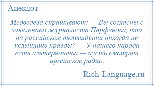 
    Медведева спрашивают: — Вы согласны с заявлением журналиста Парфенова, что на российском телевидении никогда не услышишь правды? — У нашего народа есть альтернатива — пусть смотрит армянское радио.