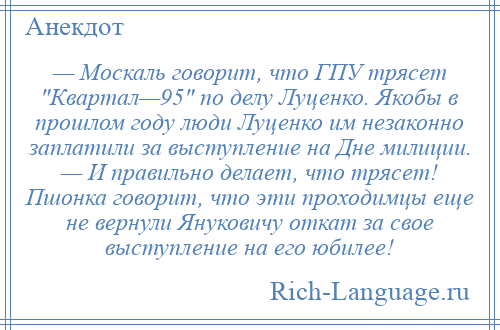 
    — Москаль говорит, что ГПУ трясет Квартал—95 по делу Луценко. Якобы в прошлом году люди Луценко им незаконно заплатили за выступление на Дне милиции. — И правильно делает, что трясет! Пшонка говорит, что эти проходимцы еще не вернули Януковичу откат за свое выступление на его юбилее!