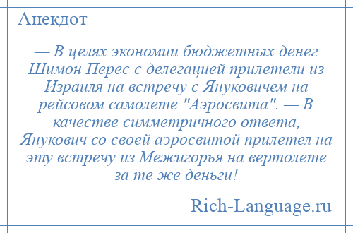 
    — В целях экономии бюджетных денег Шимон Перес с делегацией прилетели из Израиля на встречу с Януковичем на рейсовом самолете Аэросвита . — В качестве симметричного ответа, Янукович со своей аэросвитой прилетел на эту встречу из Межигорья на вертолете за те же деньги!