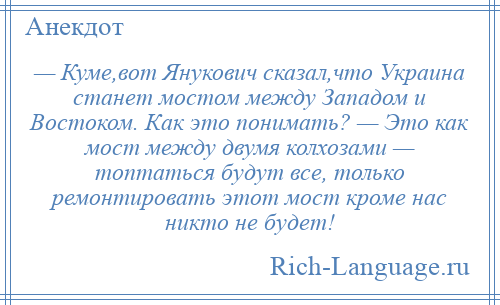 
    — Куме,вот Янукович сказал,что Украина станет мостом между Западом и Востоком. Как это понимать? — Это как мост между двумя колхозами — топтаться будут все, только ремонтировать этот мост кроме нас никто не будет!