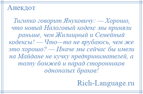 
    Тигипко говорит Януковичу: — Хорошо, что новый Налоговый кодекс мы приняли раньше, чем Жилищный и Семейный кодексы! — Что—то не врубаюсь, чем же это хорошо? — Иначе мы сейчас бы имели на Майдане не кучку предпринимателей, а толпу бомжей и парад сторонников однополых браков!