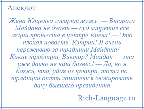 
    Жена Ющенко говорит мужу: — Второго Майдана не будет — суд запретил все акции протеста в центре Киева! — Это плохая новость, Кэтрин! Я очень переживаю за традиции Майдана! — Какие традиции, Виктор? Майдан — это уже давно не наш бизнес! — Да, но я боюсь, что, уйдя из центра, толпа по традиции опять ломанется блокировать дачу бывшего президента