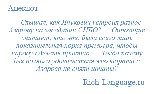 
    — Слышал, как Янукович устроил разнос Азарову на заседании СНБО? — Оппозиция считает, что это была всего лишь показательная порка премьера, чтобы народу сделать приятно. — Тогда почему для полного удовольствия электората с Азарова не сняли штаны?