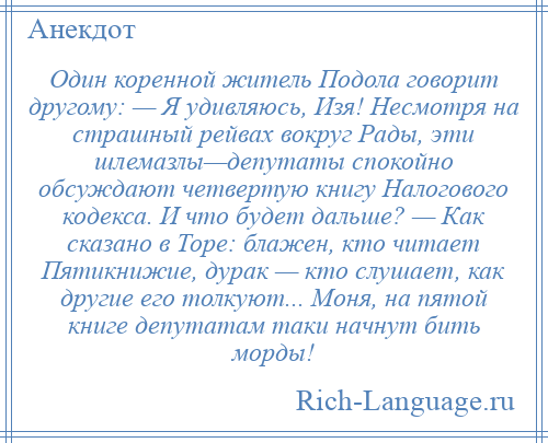 
    Один коренной житель Подола говорит другому: — Я удивляюсь, Изя! Несмотря на страшный рейвах вокруг Рады, эти шлемазлы—депутаты спокойно обсуждают четвертую книгу Налогового кодекса. И что будет дальше? — Как сказано в Торе: блажен, кто читает Пятикнижие, дурак — кто слушает, как другие его толкуют... Моня, на пятой книге депутатам таки начнут бить морды!