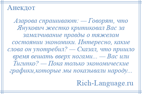 
    Азарова спрашивают: — Говорят, что Янукович жестко критиковал Вас за замалчивание правды о тяжелом состоянии экономики. Интересно, какие слова он употребил? — Сказал, что пришло время вешать вверх ногами... — Вас или Тигипко? — Пока только экономические графики,которые мы показывали народу...