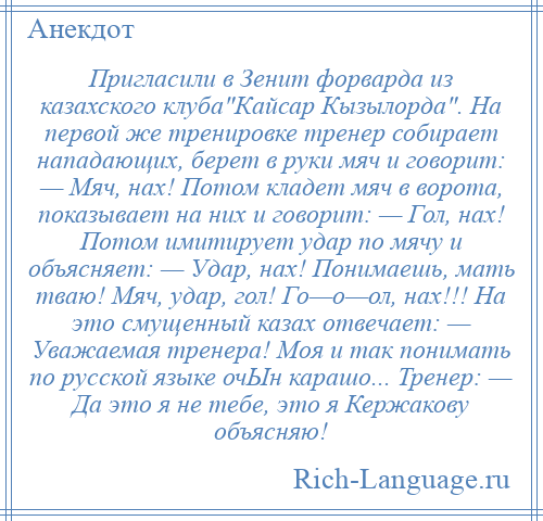 
    Пригласили в Зенит форварда из казахского клуба Кайсар Кызылорда . На первой же тренировке тренер собирает нападающих, берет в руки мяч и говорит: — Мяч, нах! Потом кладет мяч в ворота, показывает на них и говорит: — Гол, нах! Потом имитирует удар по мячу и объясняет: — Удар, нах! Понимаешь, мать тваю! Мяч, удар, гол! Го—о—ол, нах!!! На это смущенный казах отвечает: — Уважаемая тренера! Моя и так понимать по русской языке очЫн карашо... Тренер: — Да это я не тебе, это я Кержакову объясняю!