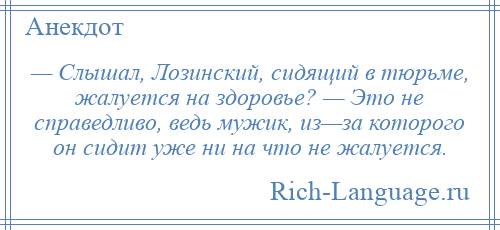 
    — Слышал, Лозинский, сидящий в тюрьме, жалуется на здоровье? — Это не справедливо, ведь мужик, из—за которого он сидит уже ни на что не жалуется.