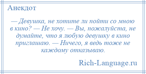 
    — Девушка, не хотите ли пойти со мною в кино? — Не хочу. — Вы, пожалуйста, не думайте, что я любую девушку в кино приглашаю. — Ничего, я ведь тоже не каждому отказываю.