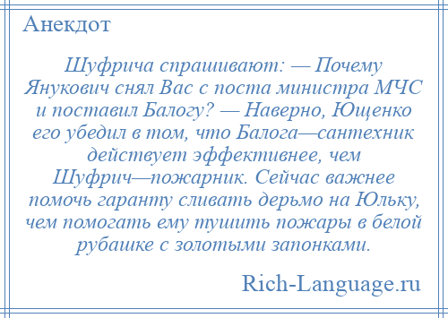 
    Шуфрича спрашивают: — Почему Янукович снял Вас с поста министра МЧС и поставил Балогу? — Наверно, Ющенко его убедил в том, что Балога—сантехник действует эффективнее, чем Шуфрич—пожарник. Сейчас важнее помочь гаранту сливать дерьмо на Юльку, чем помогать ему тушить пожары в белой рубашке с золотыми запонками.