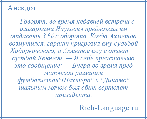 
    — Говорят, во время недавней встречи с олигархами Янукович предложил им отдавать 3 % с оборота. Когда Ахметов возмутился, гарант пригрозил ему судьбой Ходорковского, а Ахметов ему в ответ — судьбой Кеннеди. — Я себе представляю это сообщение: — Вчера во время пред матчевой разминки футболистов Шахтера и Динамо шальным мячом был сбит вертолет президента.