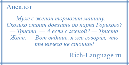 
    Муж с женой тормозит машину. — Сколько стоит доехать до парка Горького? — Триста. — А если с женой? — Триста. Жене: — Вот видишь, я же говорил, что ты ничего не стоишь!