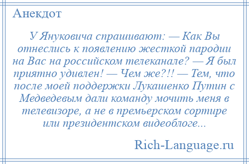 
    У Януковича спрашивают: — Как Вы отнеслись к появлению жесткой пародии на Вас на российском телеканале? — Я был приятно удивлен! — Чем же?!! — Тем, что после моей поддержки Лукашенко Путин с Медведевым дали команду мочить меня в телевизоре, а не в премьерском сортире или президентском видеоблоге...