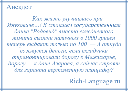 
    — Как жизнь улучшилась при Януковиче…! В ставшем государственным банке Родовид вместо ежедневного лимита выдачи наличных в 1000 гривен теперь выдают только по 100. — А откуда возьмутся деньги, если вкладчики отремонтировали дорогу в Межигорье, дорогу — к даче Азарова, а сейчас строят для гаранта вертолетную площадку?