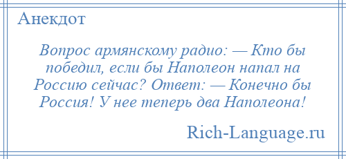 
    Вопрос армянскому радио: — Кто бы победил, если бы Наполеон напал на Россию сейчас? Ответ: — Конечно бы Россия! У нее теперь два Наполеона!