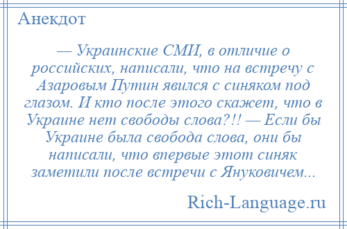 
    — Украинские СМИ, в отличие о российских, написали, что на встречу с Азаровым Путин явился с синяком под глазом. И кто после этого скажет, что в Украине нет свободы слова?!! — Если бы Украине была свобода слова, они бы написали, что впервые этот синяк заметили после встречи с Януковичем...