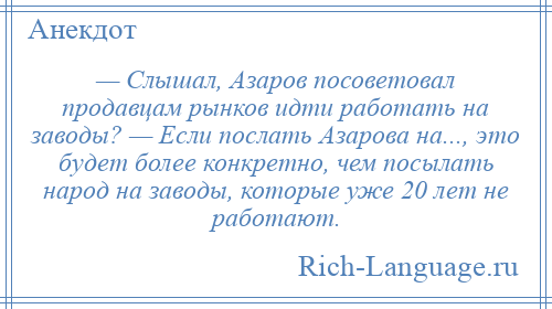 
    — Слышал, Азаров посоветовал продавцам рынков идти работать на заводы? — Если послать Азарова на..., это будет более конкретно, чем посылать народ на заводы, которые уже 20 лет не работают.