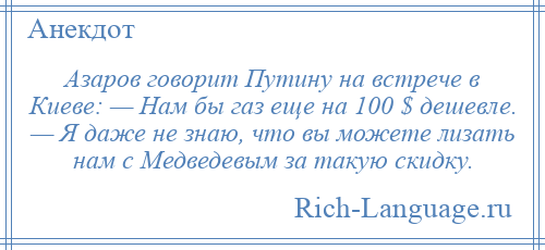 
    Азаров говорит Путину на встрече в Киеве: — Нам бы газ еще на 100 $ дешевле. — Я даже не знаю, что вы можете лизать нам с Медведевым за такую скидку.