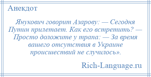 
    Янукович говорит Азарову: — Сегодня Путин прилетает. Как его встретить? — Просто доложите у трапа: — За время вашего отсутствия в Украине происшествий не случилось».